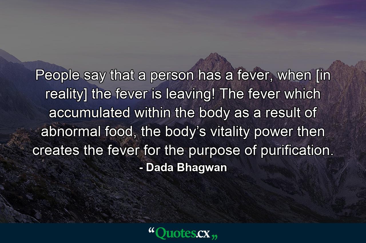 People say that a person has a fever, when [in reality] the fever is leaving! The fever which accumulated within the body as a result of abnormal food, the body’s vitality power then creates the fever for the purpose of purification. - Quote by Dada Bhagwan