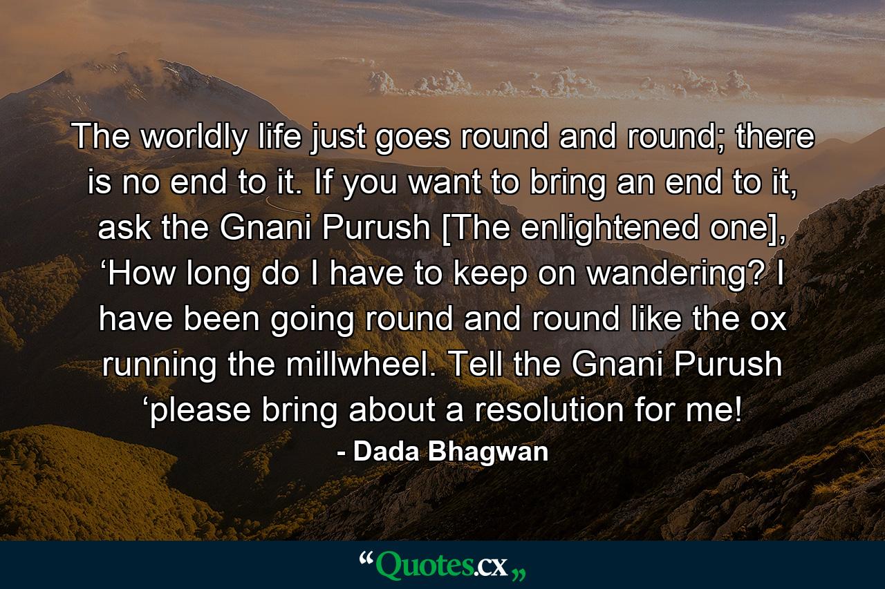 The worldly life just goes round and round; there is no end to it. If you want to bring an end to it, ask the Gnani Purush [The enlightened one], ‘How long do I have to keep on wandering? I have been going round and round like the ox running the millwheel. Tell the Gnani Purush ‘please bring about a resolution for me! - Quote by Dada Bhagwan