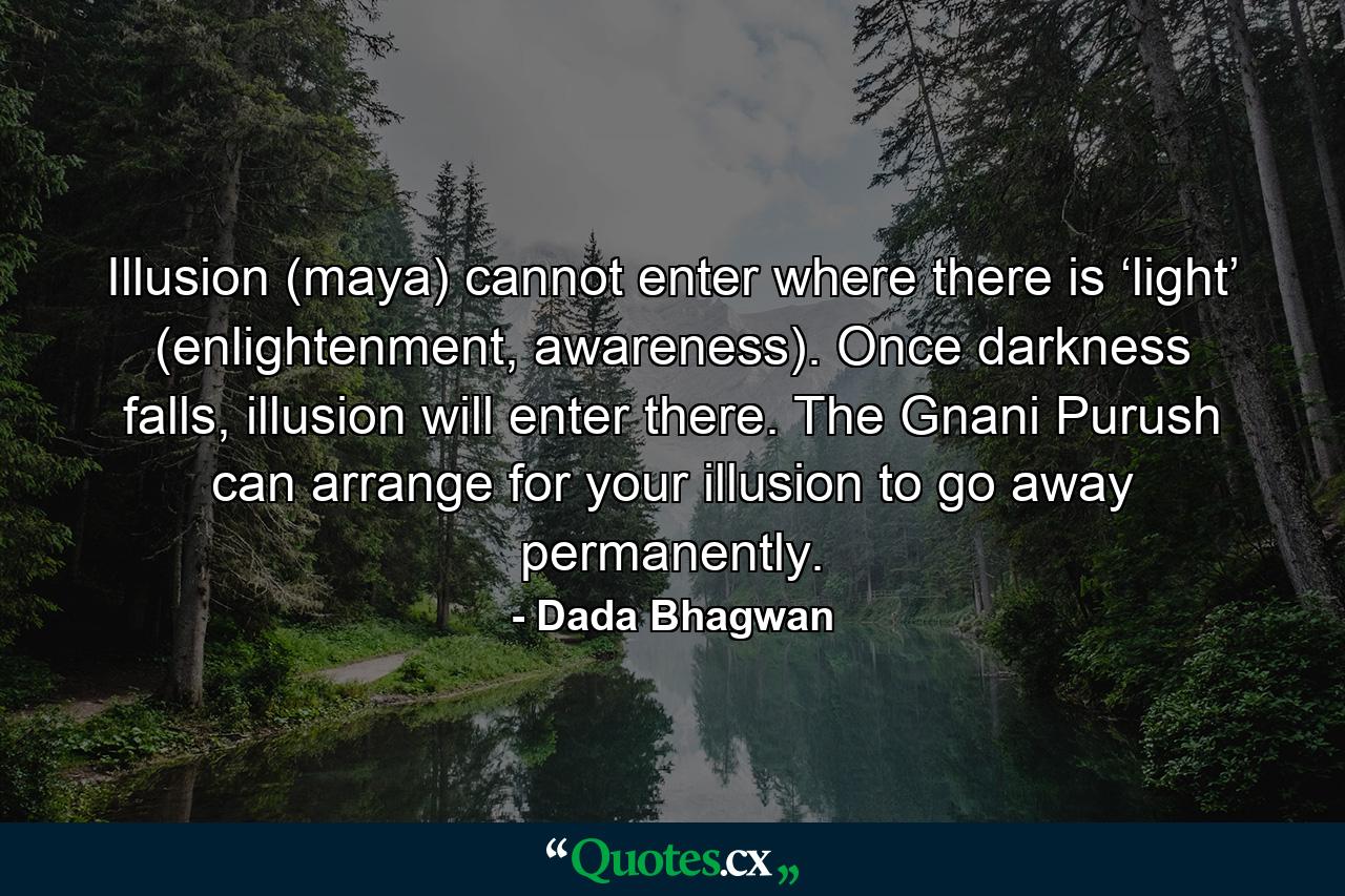 Illusion (maya) cannot enter where there is ‘light’ (enlightenment, awareness). Once darkness falls, illusion will enter there. The Gnani Purush can arrange for your illusion to go away permanently. - Quote by Dada Bhagwan