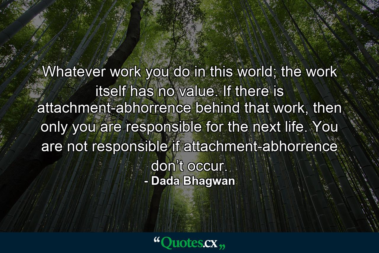 Whatever work you do in this world; the work itself has no value. If there is attachment-abhorrence behind that work, then only you are responsible for the next life. You are not responsible if attachment-abhorrence don’t occur. - Quote by Dada Bhagwan