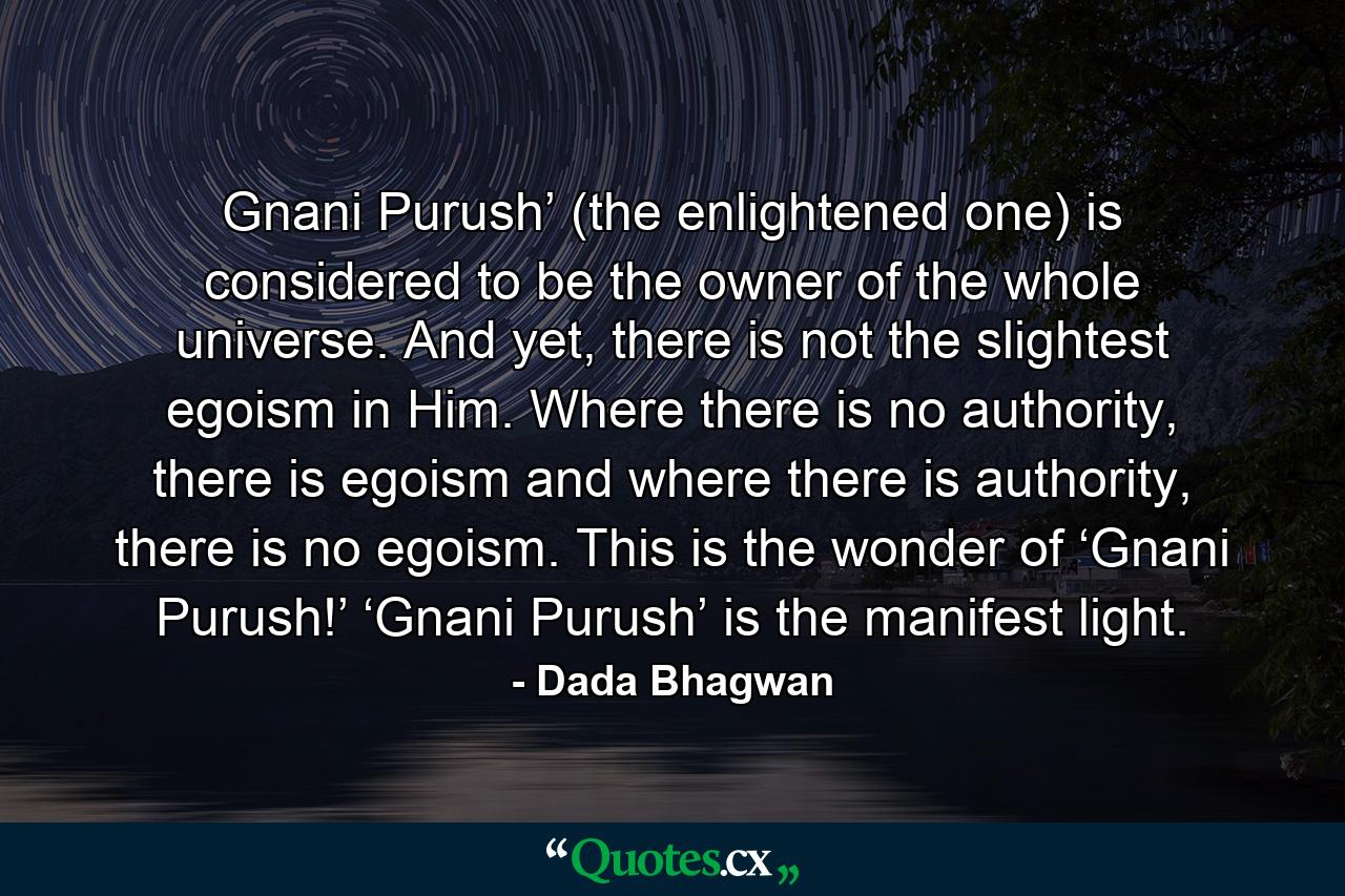 Gnani Purush’ (the enlightened one) is considered to be the owner of the whole universe. And yet, there is not the slightest egoism in Him. Where there is no authority, there is egoism and where there is authority, there is no egoism. This is the wonder of ‘Gnani Purush!’ ‘Gnani Purush’ is the manifest light. - Quote by Dada Bhagwan