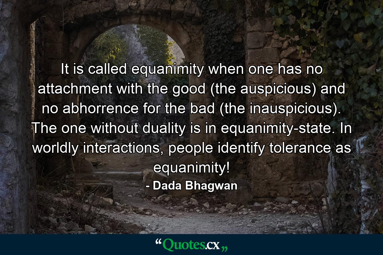 It is called equanimity when one has no attachment with the good (the auspicious) and no abhorrence for the bad (the inauspicious). The one without duality is in equanimity-state. In worldly interactions, people identify tolerance as equanimity! - Quote by Dada Bhagwan