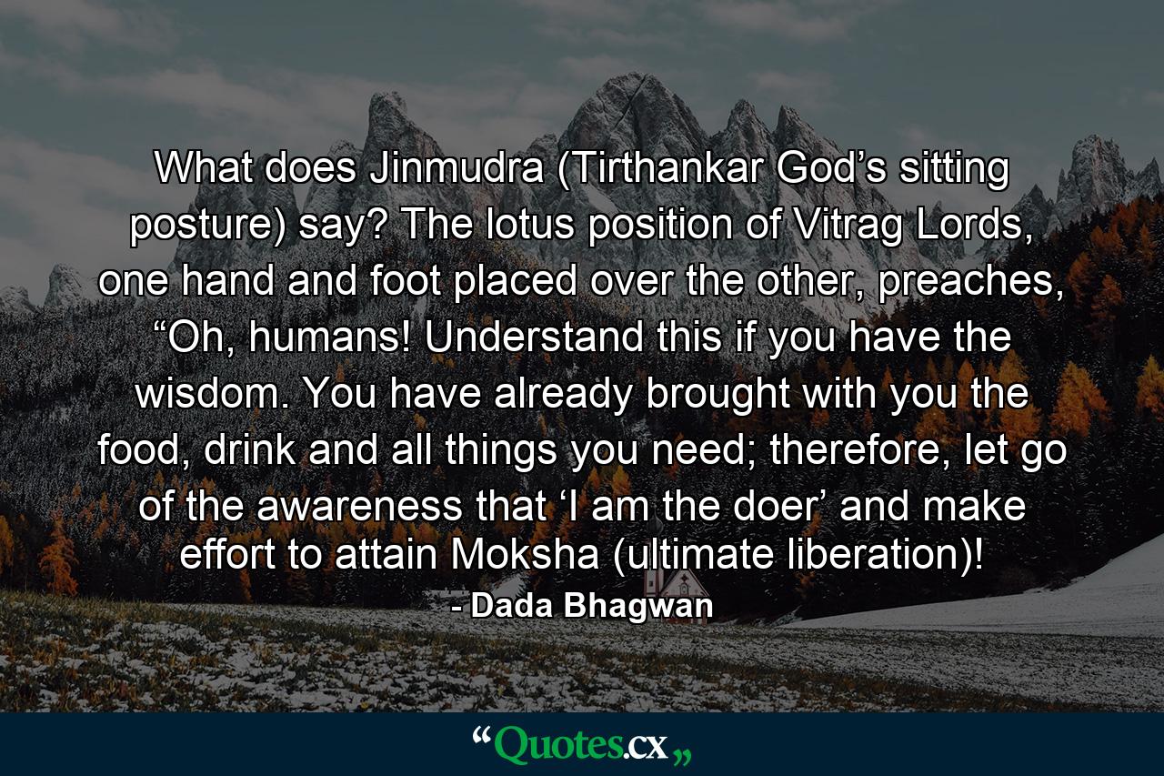 What does Jinmudra (Tirthankar God’s sitting posture) say? The lotus position of Vitrag Lords, one hand and foot placed over the other, preaches, “Oh, humans! Understand this if you have the wisdom. You have already brought with you the food, drink and all things you need; therefore, let go of the awareness that ‘I am the doer’ and make effort to attain Moksha (ultimate liberation)! - Quote by Dada Bhagwan