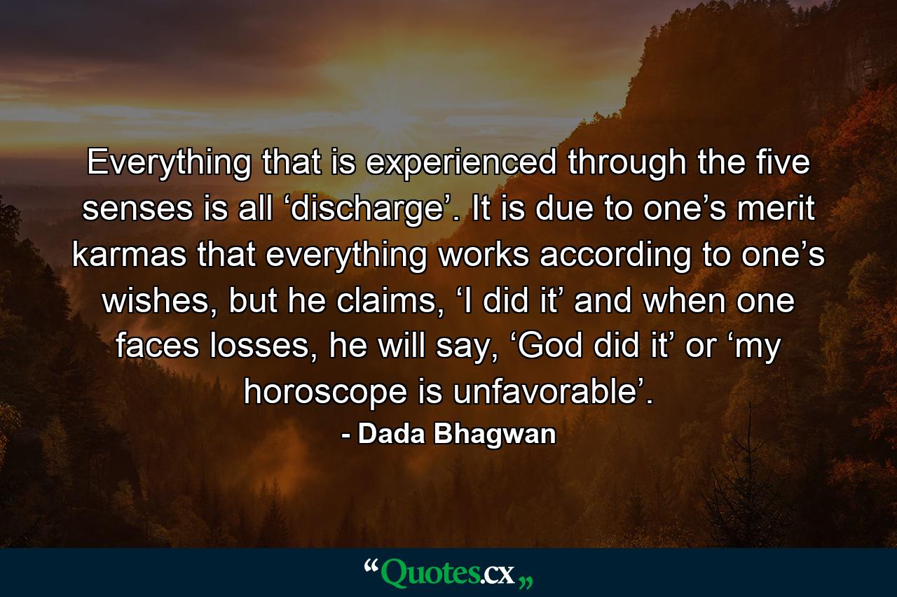 Everything that is experienced through the five senses is all ‘discharge’. It is due to one’s merit karmas that everything works according to one’s wishes, but he claims, ‘I did it’ and when one faces losses, he will say, ‘God did it’ or ‘my horoscope is unfavorable’. - Quote by Dada Bhagwan