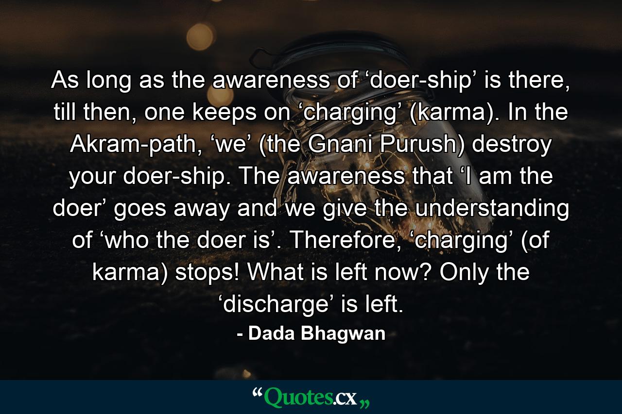 As long as the awareness of ‘doer-ship’ is there, till then, one keeps on ‘charging’ (karma). In the Akram-path, ‘we’ (the Gnani Purush) destroy your doer-ship. The awareness that ‘I am the doer’ goes away and we give the understanding of ‘who the doer is’. Therefore, ‘charging’ (of karma) stops! What is left now? Only the ‘discharge’ is left. - Quote by Dada Bhagwan