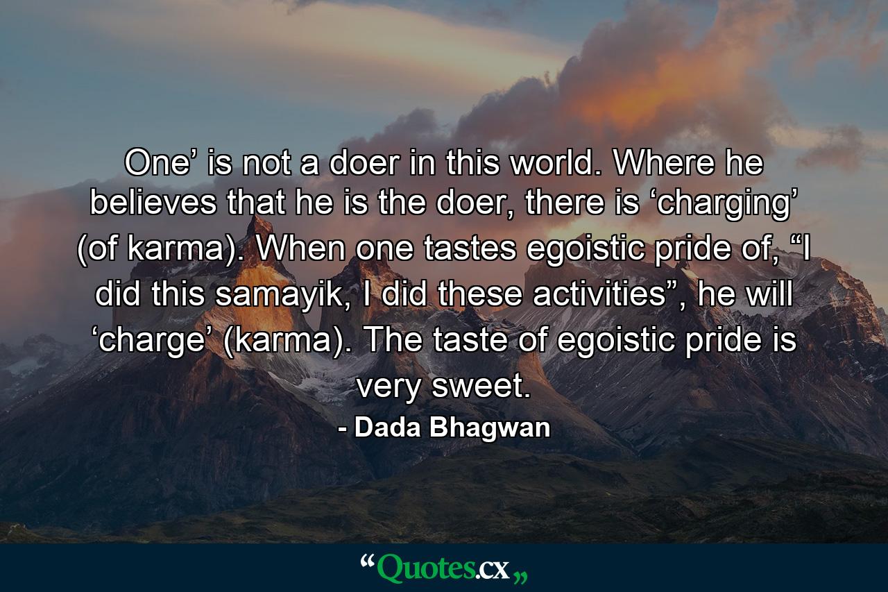 One’ is not a doer in this world. Where he believes that he is the doer, there is ‘charging’ (of karma). When one tastes egoistic pride of, “I did this samayik, I did these activities”, he will ‘charge’ (karma). The taste of egoistic pride is very sweet. - Quote by Dada Bhagwan