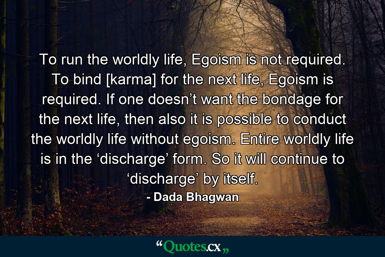 To run the worldly life, Egoism is not required. To bind [karma] for the next life, Egoism is required. If one doesn’t want the bondage for the next life, then also it is possible to conduct the worldly life without egoism. Entire worldly life is in the ‘discharge’ form. So it will continue to ‘discharge’ by itself. - Quote by Dada Bhagwan