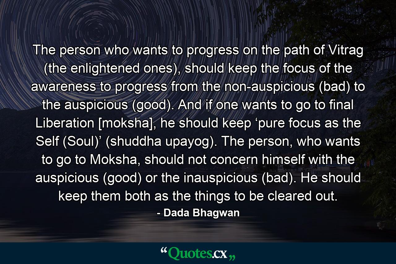 The person who wants to progress on the path of Vitrag (the enlightened ones), should keep the focus of the awareness to progress from the non-auspicious (bad) to the auspicious (good). And if one wants to go to final Liberation [moksha], he should keep ‘pure focus as the Self (Soul)’ (shuddha upayog). The person, who wants to go to Moksha, should not concern himself with the auspicious (good) or the inauspicious (bad). He should keep them both as the things to be cleared out. - Quote by Dada Bhagwan