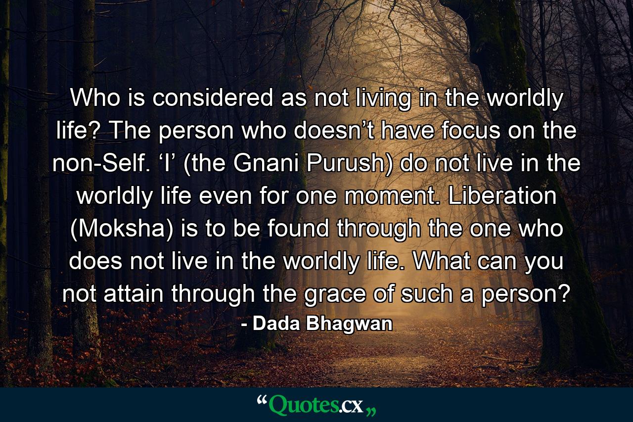 Who is considered as not living in the worldly life? The person who doesn’t have focus on the non-Self. ‘I’ (the Gnani Purush) do not live in the worldly life even for one moment. Liberation (Moksha) is to be found through the one who does not live in the worldly life. What can you not attain through the grace of such a person? - Quote by Dada Bhagwan