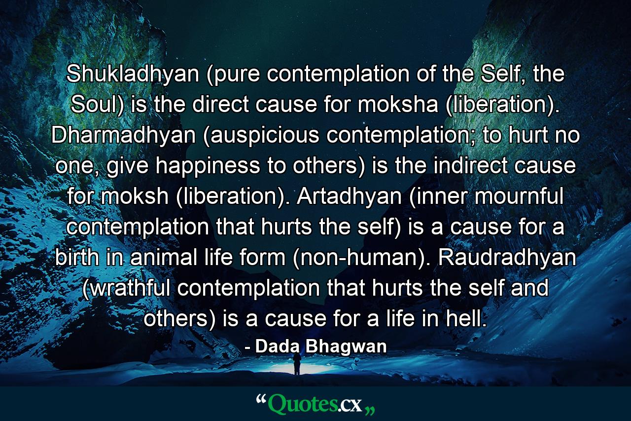 Shukladhyan (pure contemplation of the Self, the Soul) is the direct cause for moksha (liberation). Dharmadhyan (auspicious contemplation; to hurt no one, give happiness to others) is the indirect cause for moksh (liberation). Artadhyan (inner mournful contemplation that hurts the self) is a cause for a birth in animal life form (non-human). Raudradhyan (wrathful contemplation that hurts the self and others) is a cause for a life in hell. - Quote by Dada Bhagwan