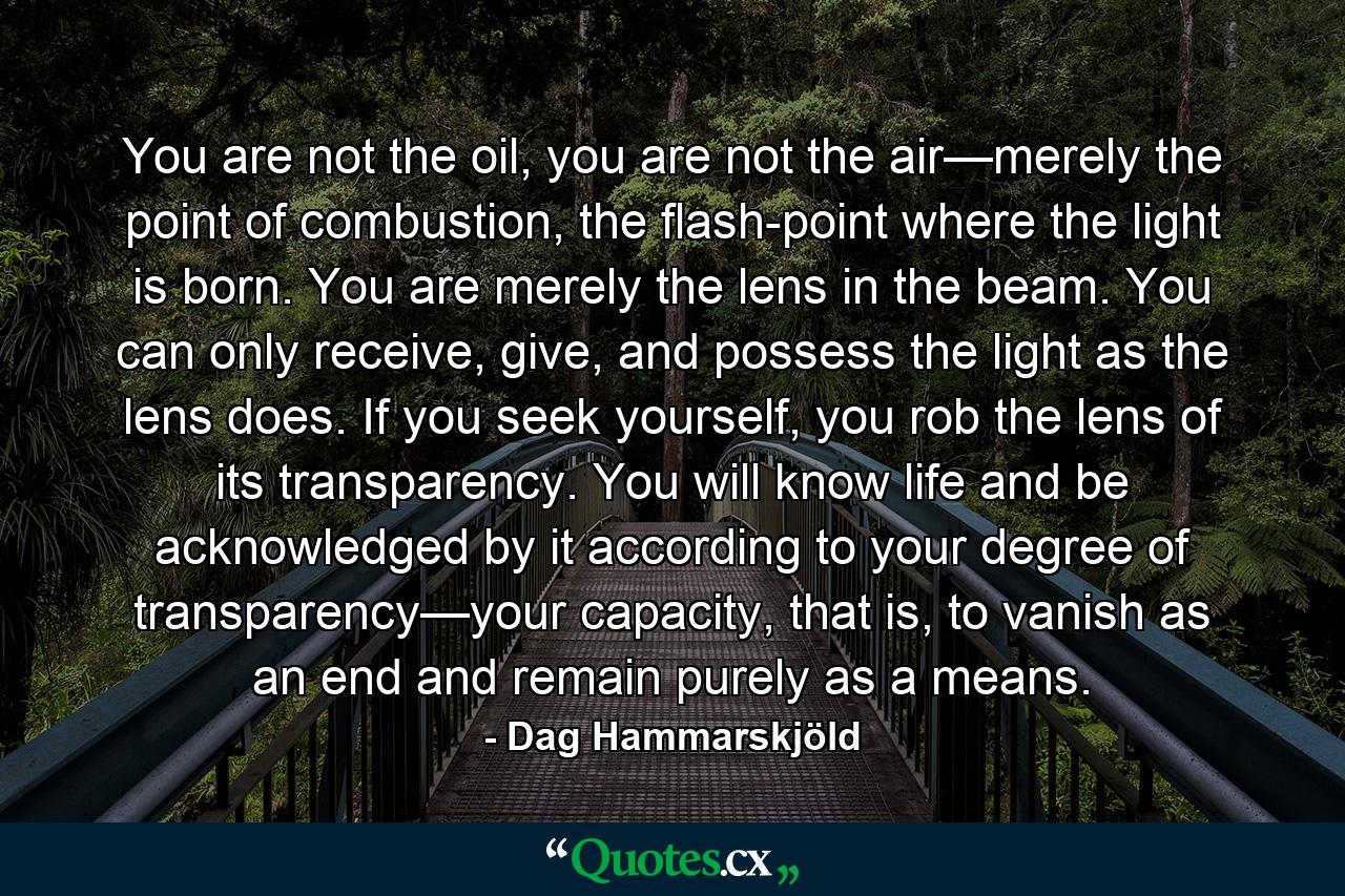 You are not the oil, you are not the air—merely the point of combustion, the flash-point where the light is born. You are merely the lens in the beam. You can only receive, give, and possess the light as the lens does. If you seek yourself, you rob the lens of its transparency. You will know life and be acknowledged by it according to your degree of transparency—your capacity, that is, to vanish as an end and remain purely as a means. - Quote by Dag Hammarskjöld