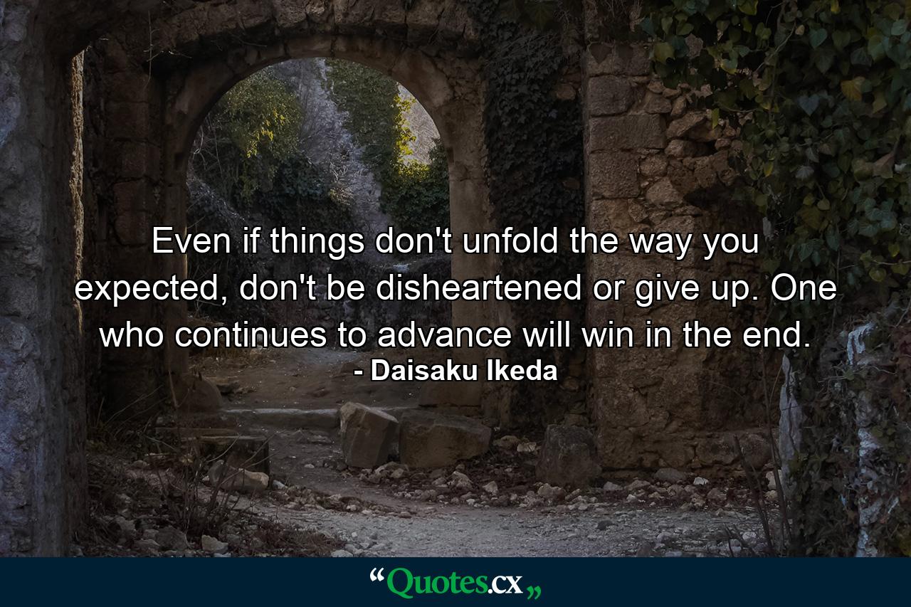 Even if things don't unfold the way you expected, don't be disheartened or give up. One who continues to advance will win in the end. - Quote by Daisaku Ikeda