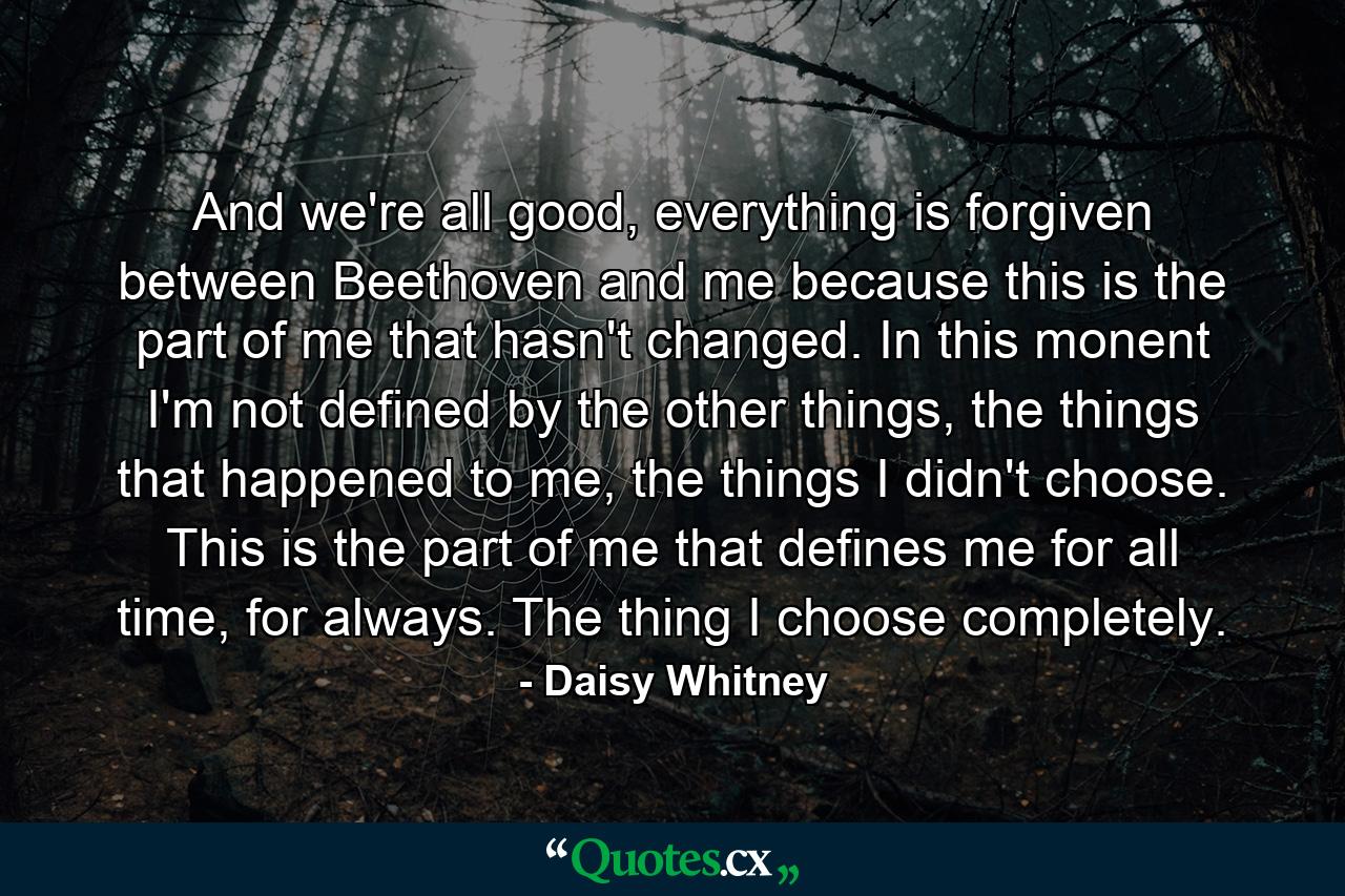 And we're all good, everything is forgiven between Beethoven and me because this is the part of me that hasn't changed. In this monent I'm not defined by the other things, the things that happened to me, the things I didn't choose. This is the part of me that defines me for all time, for always. The thing I choose completely. - Quote by Daisy Whitney