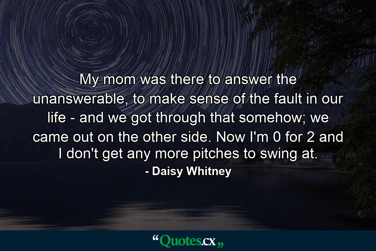 My mom was there to answer the unanswerable, to make sense of the fault in our life - and we got through that somehow; we came out on the other side. Now I'm 0 for 2 and I don't get any more pitches to swing at. - Quote by Daisy Whitney