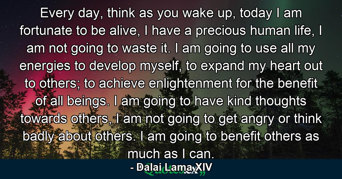 Every day, think as you wake up, today I am fortunate to be alive, I have a precious human life, I am not going to waste it. I am going to use all my energies to develop myself, to expand my heart out to others; to achieve enlightenment for the benefit of all beings. I am going to have kind thoughts towards others, I am not going to get angry or think badly about others. I am going to benefit others as much as I can. - Quote by Dalai Lama XIV