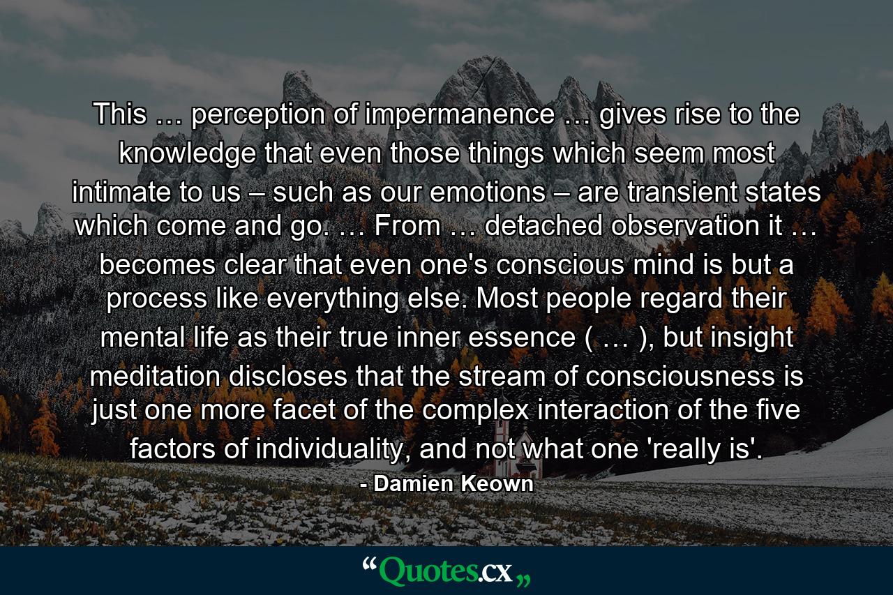 This … perception of impermanence … gives rise to the knowledge that even those things which seem most intimate to us – such as our emotions – are transient states which come and go. … From … detached observation it … becomes clear that even one's conscious mind is but a process like everything else. Most people regard their mental life as their true inner essence ( … ), but insight meditation discloses that the stream of consciousness is just one more facet of the complex interaction of the five factors of individuality, and not what one 'really is'. - Quote by Damien Keown