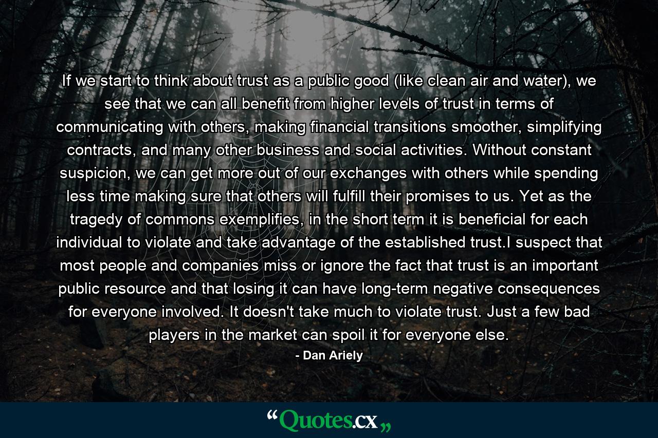 If we start to think about trust as a public good (like clean air and water), we see that we can all benefit from higher levels of trust in terms of communicating with others, making financial transitions smoother, simplifying contracts, and many other business and social activities. Without constant suspicion, we can get more out of our exchanges with others while spending less time making sure that others will fulfill their promises to us. Yet as the tragedy of commons exemplifies, in the short term it is beneficial for each individual to violate and take advantage of the established trust.I suspect that most people and companies miss or ignore the fact that trust is an important public resource and that losing it can have long-term negative consequences for everyone involved. It doesn't take much to violate trust. Just a few bad players in the market can spoil it for everyone else. - Quote by Dan Ariely