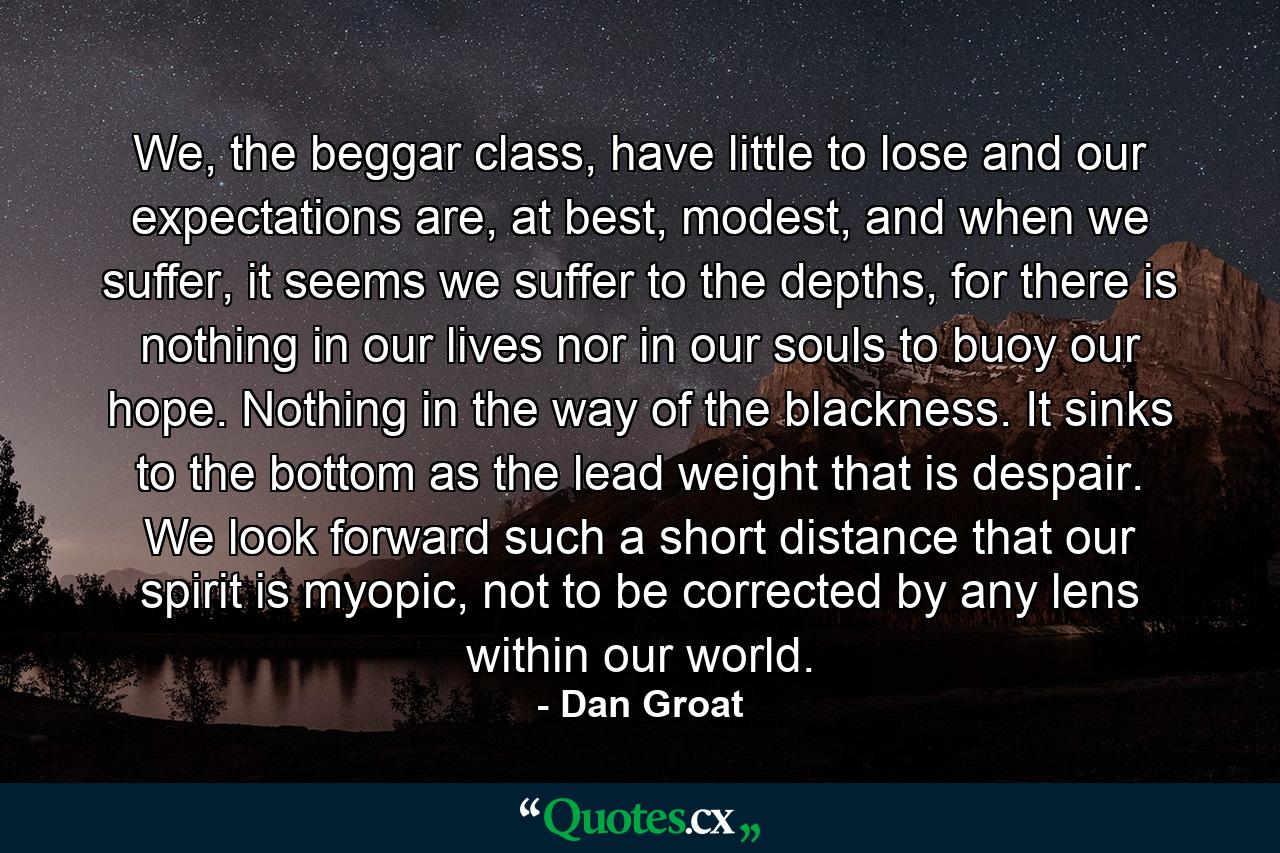 We, the beggar class, have little to lose and our expectations are, at best, modest, and when we suffer, it seems we suffer to the depths, for there is nothing in our lives nor in our souls to buoy our hope. Nothing in the way of the blackness. It sinks to the bottom as the lead weight that is despair. We look forward such a short distance that our spirit is myopic, not to be corrected by any lens within our world. - Quote by Dan Groat