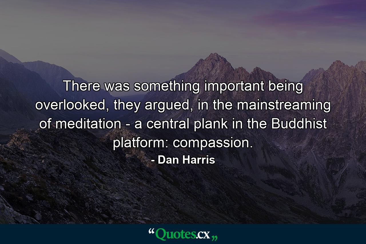 There was something important being overlooked, they argued, in the mainstreaming of meditation - a central plank in the Buddhist platform: compassion. - Quote by Dan Harris