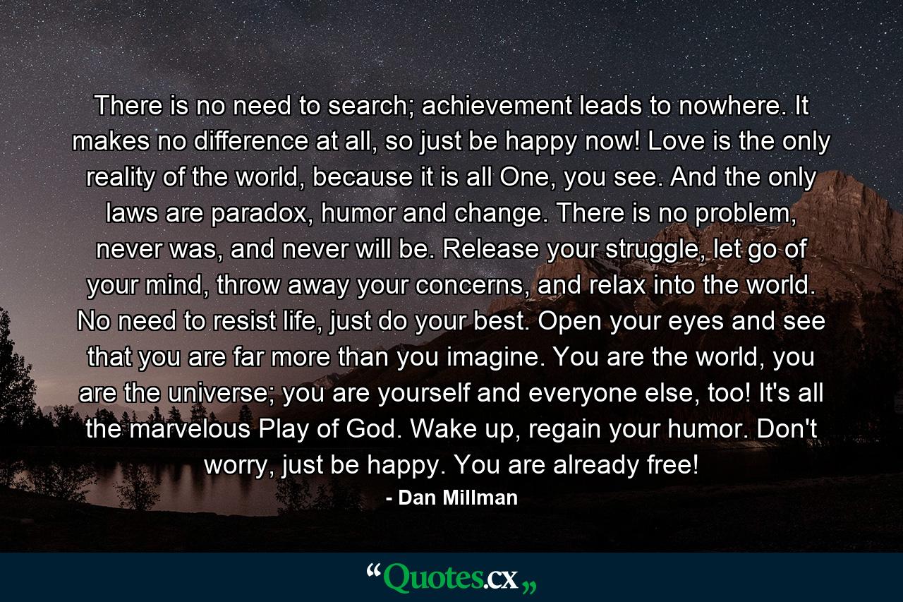 There is no need to search; achievement leads to nowhere. It makes no difference at all, so just be happy now! Love is the only reality of the world, because it is all One, you see. And the only laws are paradox, humor and change. There is no problem, never was, and never will be. Release your struggle, let go of your mind, throw away your concerns, and relax into the world. No need to resist life, just do your best. Open your eyes and see that you are far more than you imagine. You are the world, you are the universe; you are yourself and everyone else, too! It's all the marvelous Play of God. Wake up, regain your humor. Don't worry, just be happy. You are already free! - Quote by Dan Millman