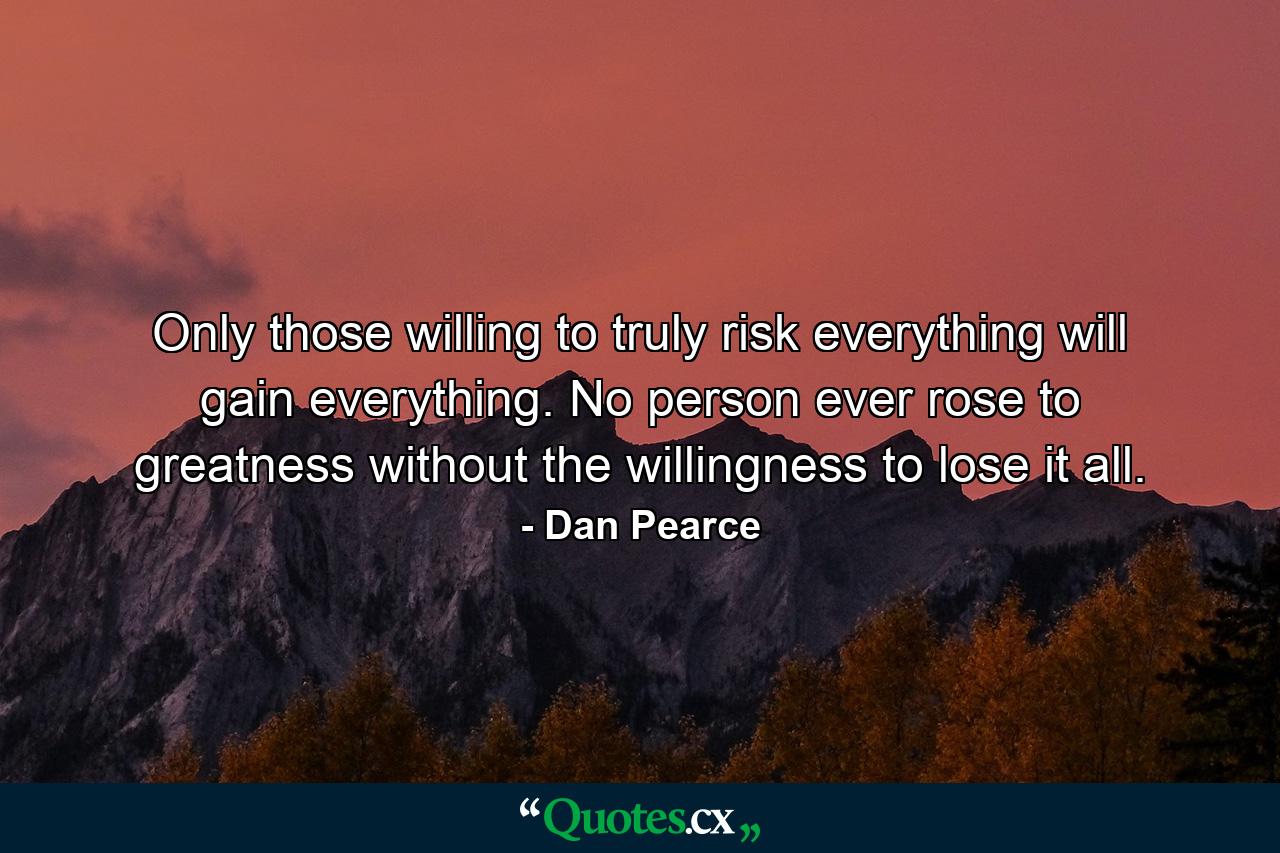 Only those willing to truly risk everything will gain everything. No person ever rose to greatness without the willingness to lose it all. - Quote by Dan Pearce