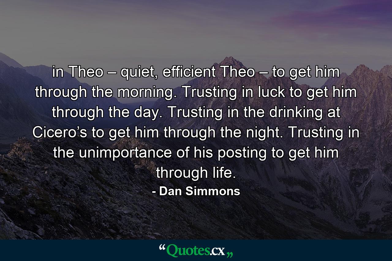 in Theo – quiet, efficient Theo – to get him through the morning. Trusting in luck to get him through the day. Trusting in the drinking at Cicero’s to get him through the night. Trusting in the unimportance of his posting to get him through life. - Quote by Dan Simmons