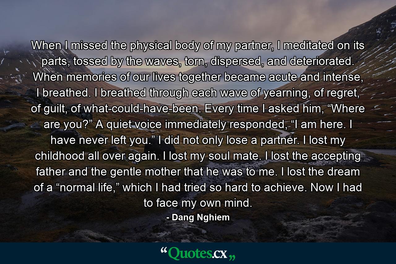 When I missed the physical body of my partner, I meditated on its parts, tossed by the waves, torn, dispersed, and deteriorated. When memories of our lives together became acute and intense, I breathed. I breathed through each wave of yearning, of regret, of guilt, of what-could-have-been. Every time I asked him, “Where are you?” A quiet voice immediately responded, “I am here. I have never left you.” I did not only lose a partner. I lost my childhood all over again. I lost my soul mate. I lost the accepting father and the gentle mother that he was to me. I lost the dream of a “normal life,” which I had tried so hard to achieve. Now I had to face my own mind. - Quote by Dang Nghiem