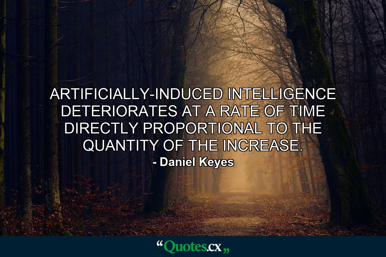 ARTIFICIALLY-INDUCED INTELLIGENCE DETERIORATES AT A RATE OF TIME DIRECTLY PROPORTIONAL TO THE QUANTITY OF THE INCREASE. - Quote by Daniel Keyes