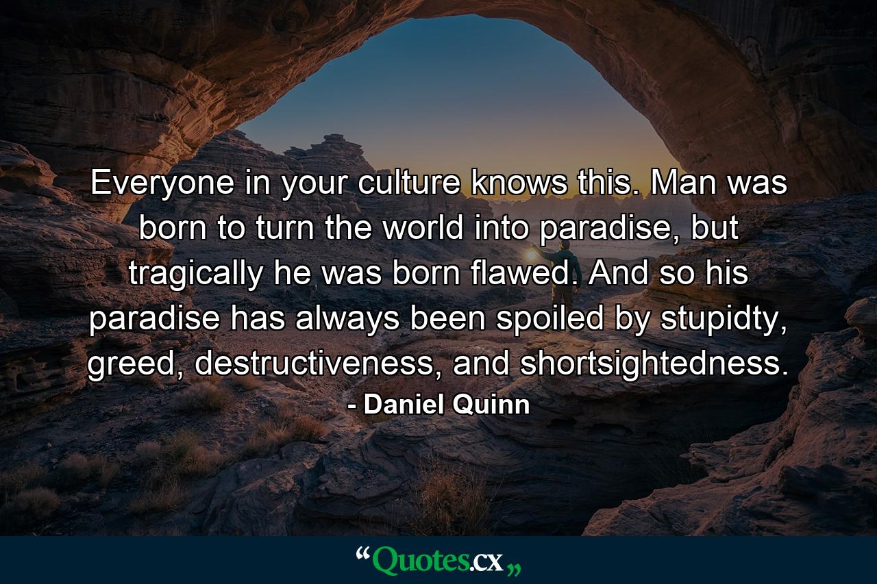 Everyone in your culture knows this. Man was born to turn the world into paradise, but tragically he was born flawed. And so his paradise has always been spoiled by stupidty, greed, destructiveness, and shortsightedness. - Quote by Daniel Quinn