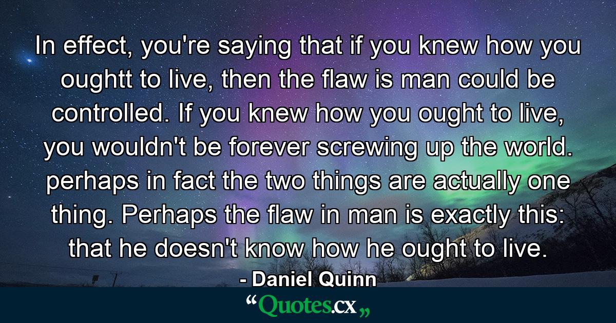 In effect, you're saying that if you knew how you oughtt to live, then the flaw is man could be controlled. If you knew how you ought to live, you wouldn't be forever screwing up the world. perhaps in fact the two things are actually one thing. Perhaps the flaw in man is exactly this: that he doesn't know how he ought to live. - Quote by Daniel Quinn