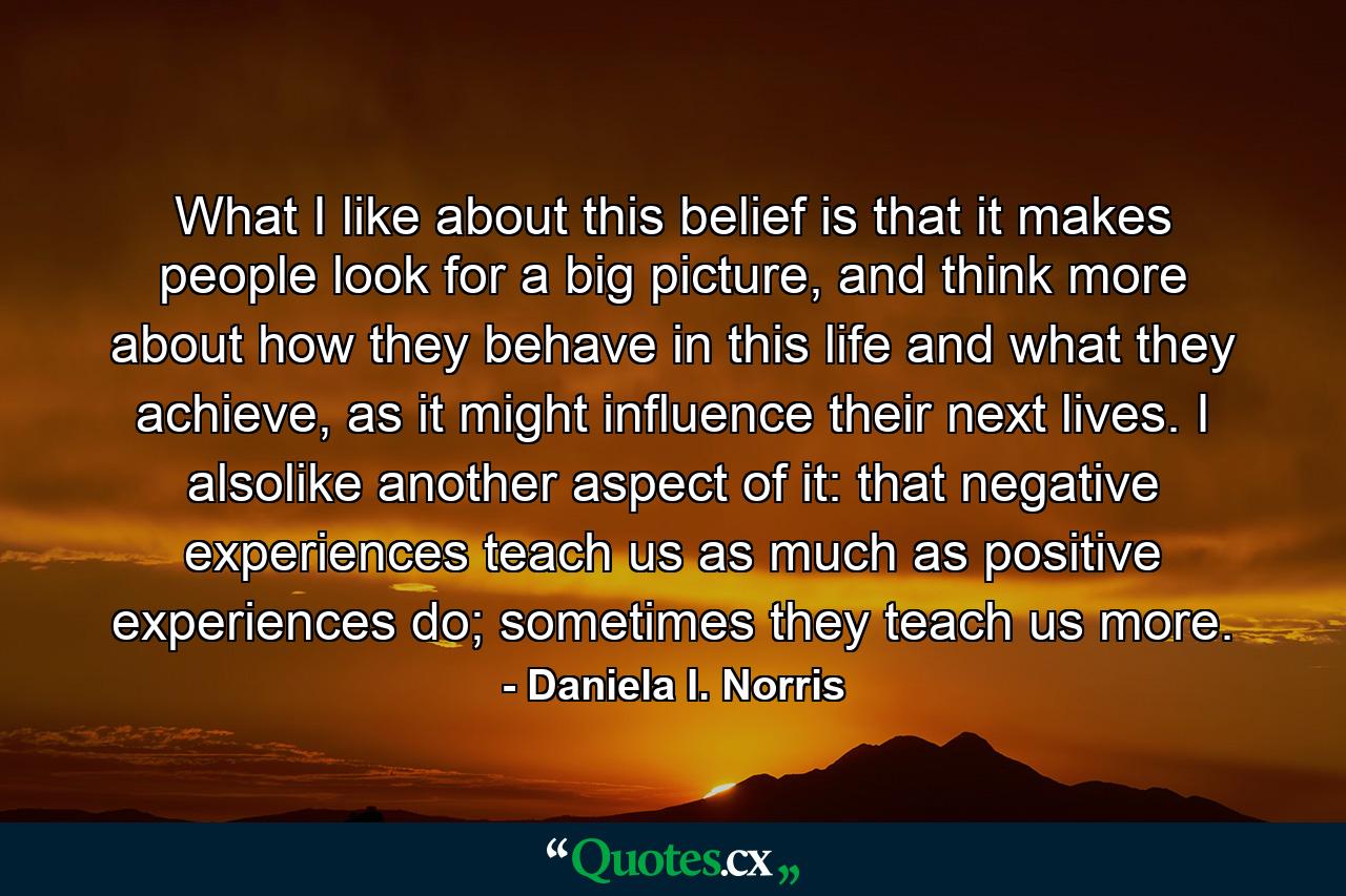 What I like about this belief is that it makes people look for a big picture, and think more about how they behave in this life and what they achieve, as it might influence their next lives. I alsolike another aspect of it: that negative experiences teach us as much as positive experiences do; sometimes they teach us more. - Quote by Daniela I. Norris