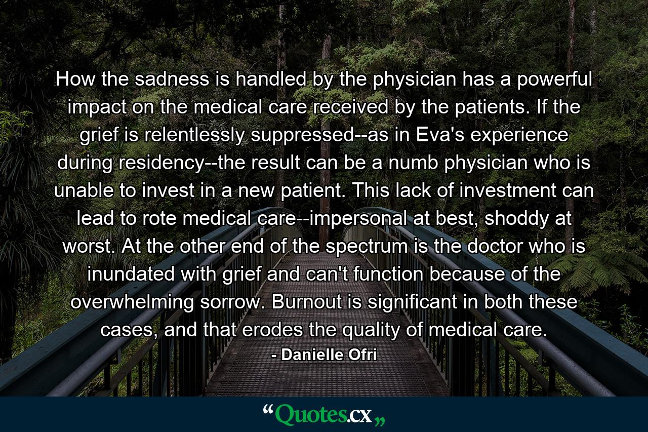 How the sadness is handled by the physician has a powerful impact on the medical care received by the patients. If the grief is relentlessly suppressed--as in Eva's experience during residency--the result can be a numb physician who is unable to invest in a new patient. This lack of investment can lead to rote medical care--impersonal at best, shoddy at worst. At the other end of the spectrum is the doctor who is inundated with grief and can't function because of the overwhelming sorrow. Burnout is significant in both these cases, and that erodes the quality of medical care. - Quote by Danielle Ofri