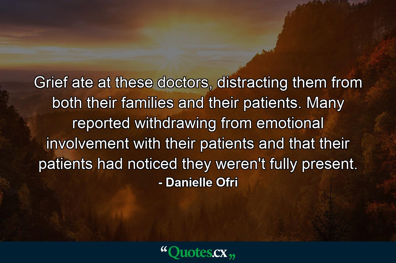 Grief ate at these doctors, distracting them from both their families and their patients. Many reported withdrawing from emotional involvement with their patients and that their patients had noticed they weren't fully present. - Quote by Danielle Ofri