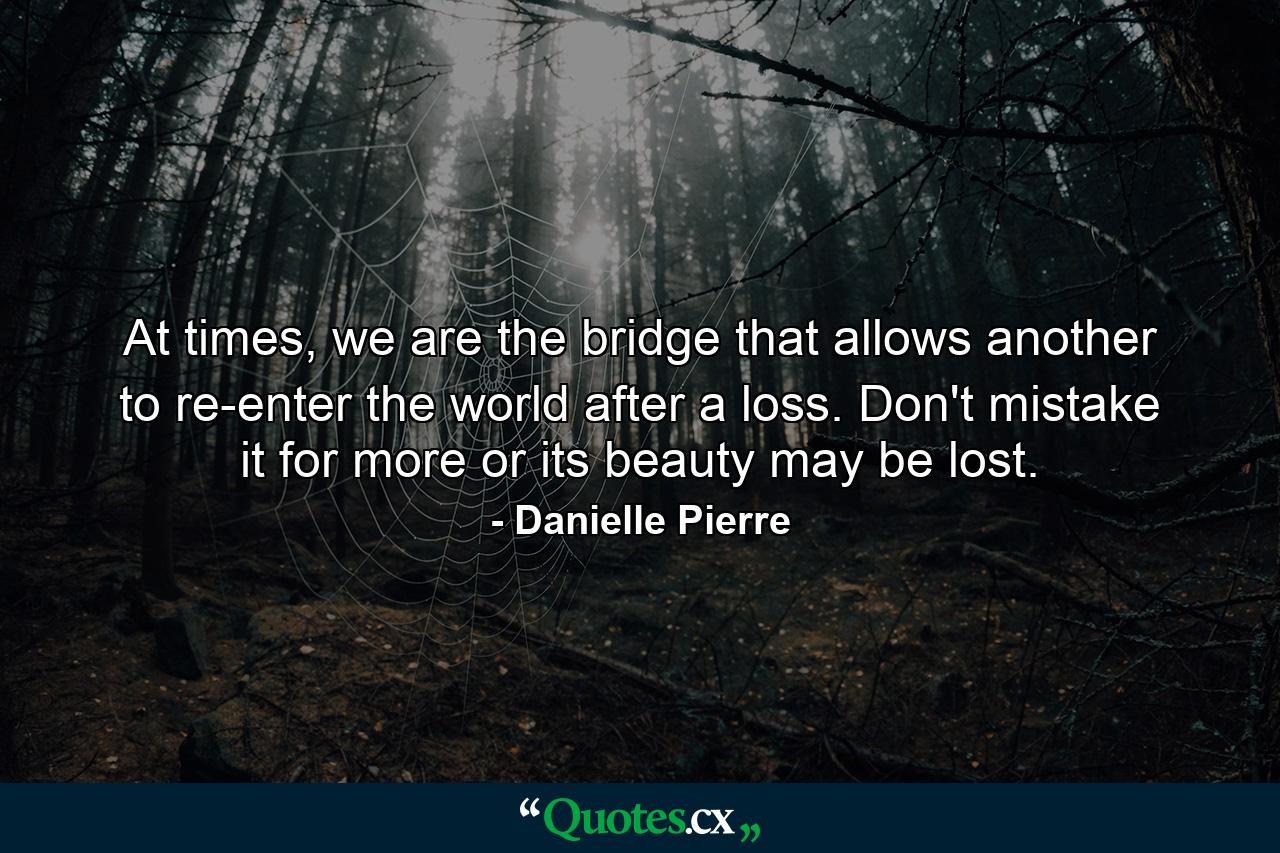 At times, we are the bridge that allows another to re-enter the world after a loss. Don't mistake it for more or its beauty may be lost. - Quote by Danielle Pierre