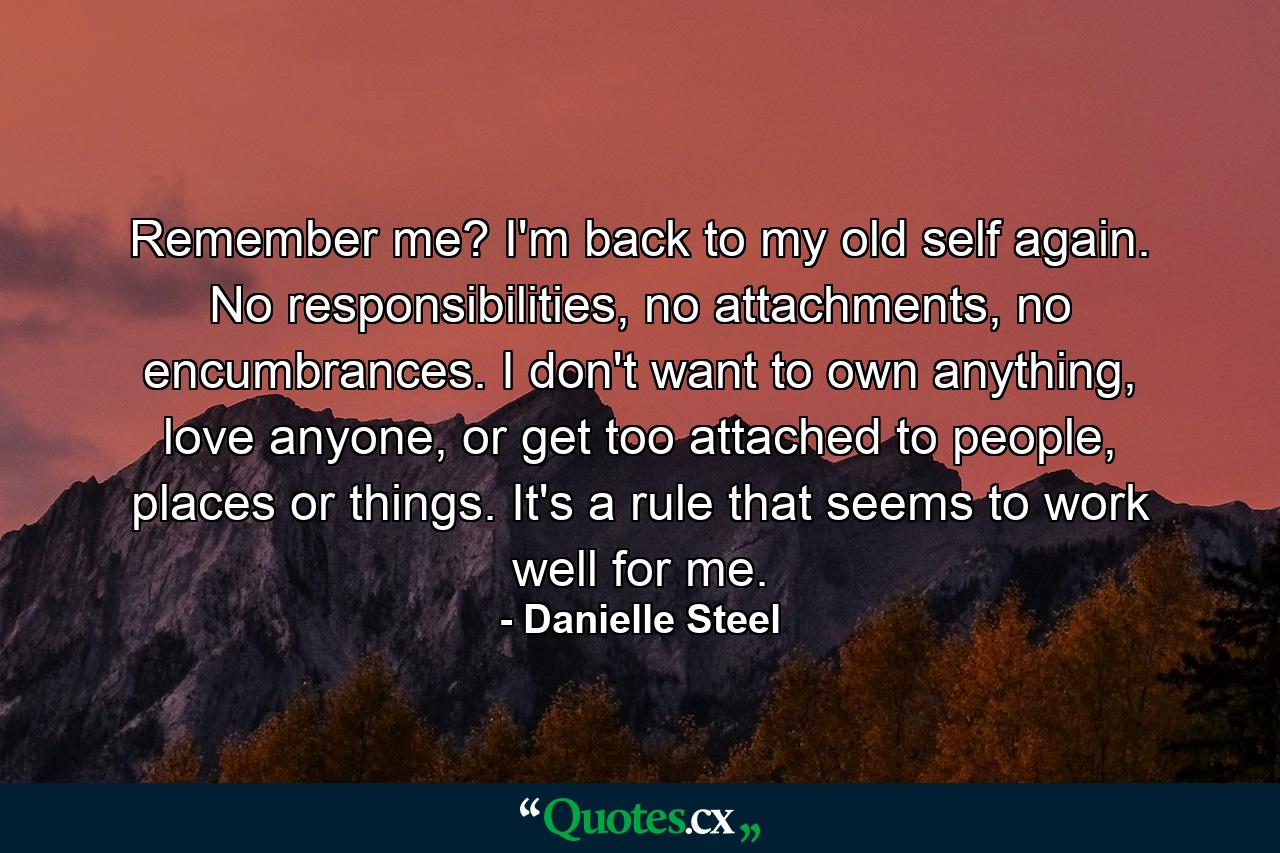 Remember me? I'm back to my old self again. No responsibilities, no attachments, no encumbrances. I don't want to own anything, love anyone, or get too attached to people, places or things. It's a rule that seems to work well for me. - Quote by Danielle Steel