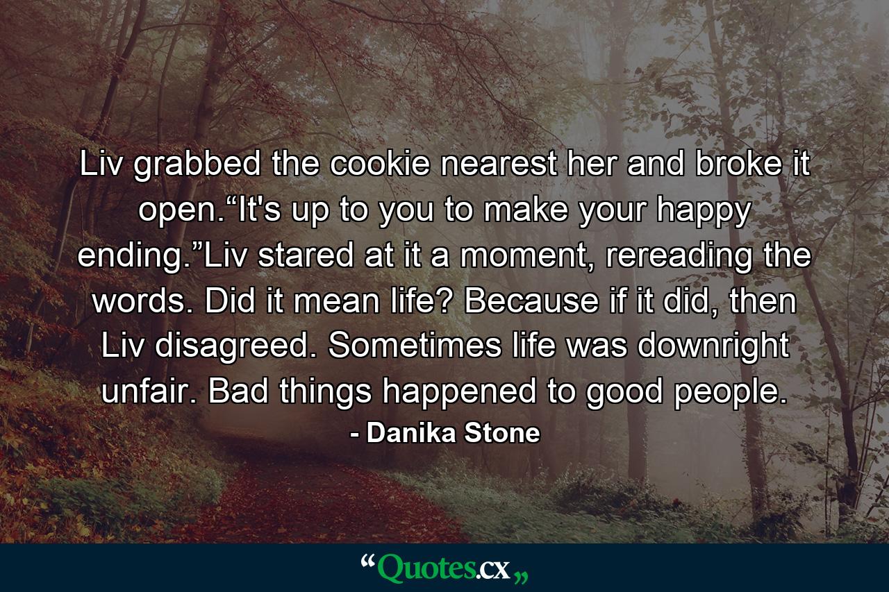 Liv grabbed the cookie nearest her and broke it open.“It's up to you to make your happy ending.”Liv stared at it a moment, rereading the words. Did it mean life? Because if it did, then Liv disagreed. Sometimes life was downright unfair. Bad things happened to good people. - Quote by Danika Stone