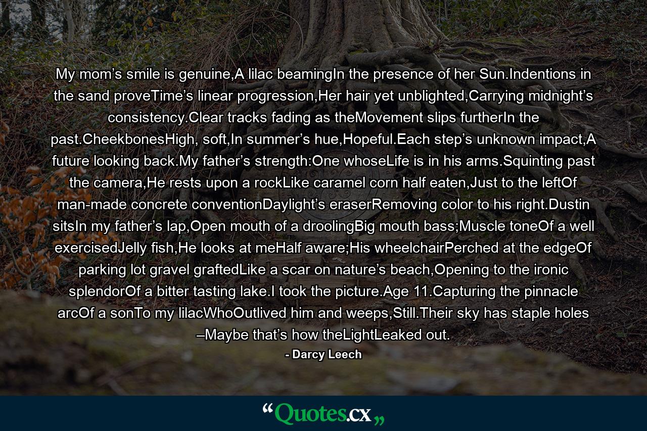 My mom’s smile is genuine,A lilac beamingIn the presence of her Sun.Indentions in the sand proveTime’s linear progression,Her hair yet unblighted,Carrying midnight’s consistency.Clear tracks fading as theMovement slips furtherIn the past.CheekbonesHigh, soft,In summer’s hue,Hopeful.Each step’s unknown impact,A future looking back.My father’s strength:One whoseLife is in his arms.Squinting past the camera,He rests upon a rockLike caramel corn half eaten,Just to the leftOf man-made concrete conventionDaylight’s eraserRemoving color to his right.Dustin sitsIn my father’s lap,Open mouth of a droolingBig mouth bass;Muscle toneOf a well exercisedJelly fish,He looks at meHalf aware;His wheelchairPerched at the edgeOf parking lot gravel graftedLike a scar on nature’s beach,Opening to the ironic splendorOf a bitter tasting lake.I took the picture.Age 11.Capturing the pinnacle arcOf a sonTo my lilacWhoOutlived him and weeps,Still.Their sky has staple holes –Maybe that’s how theLightLeaked out. - Quote by Darcy Leech