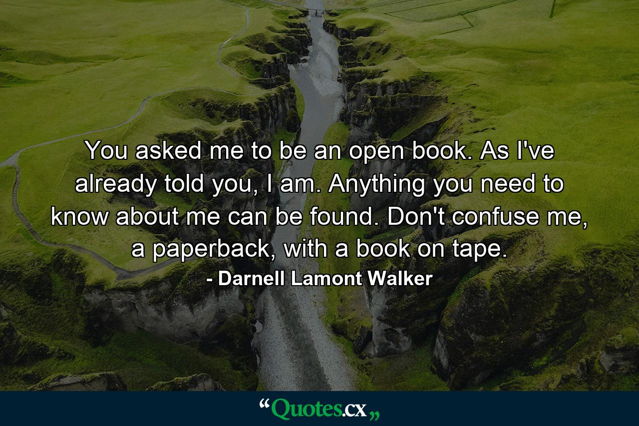 You asked me to be an open book. As I've already told you, I am. Anything you need to know about me can be found. Don't confuse me, a paperback, with a book on tape. - Quote by Darnell Lamont Walker