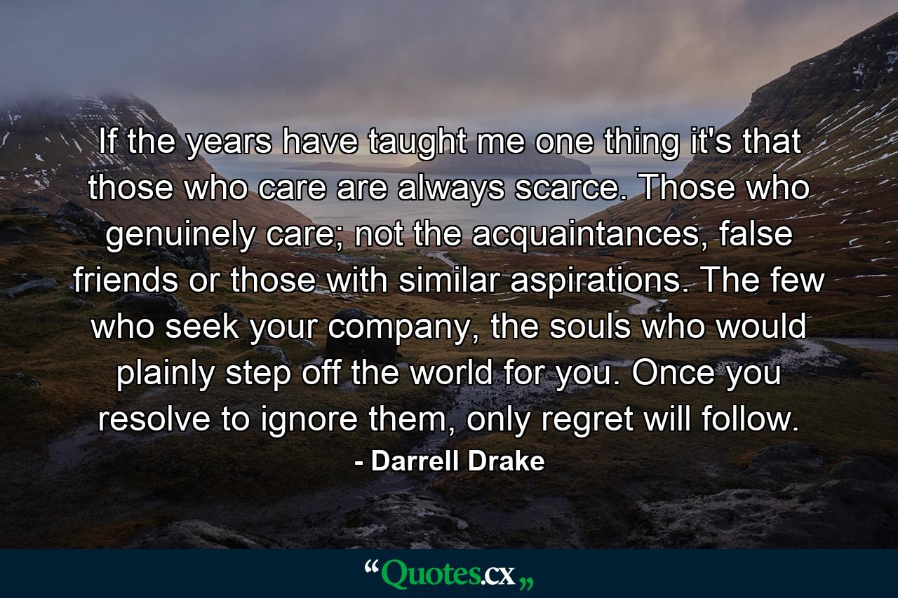 If the years have taught me one thing it's that those who care are always scarce. Those who genuinely care; not the acquaintances, false friends or those with similar aspirations. The few who seek your company, the souls who would plainly step off the world for you. Once you resolve to ignore them, only regret will follow. - Quote by Darrell Drake