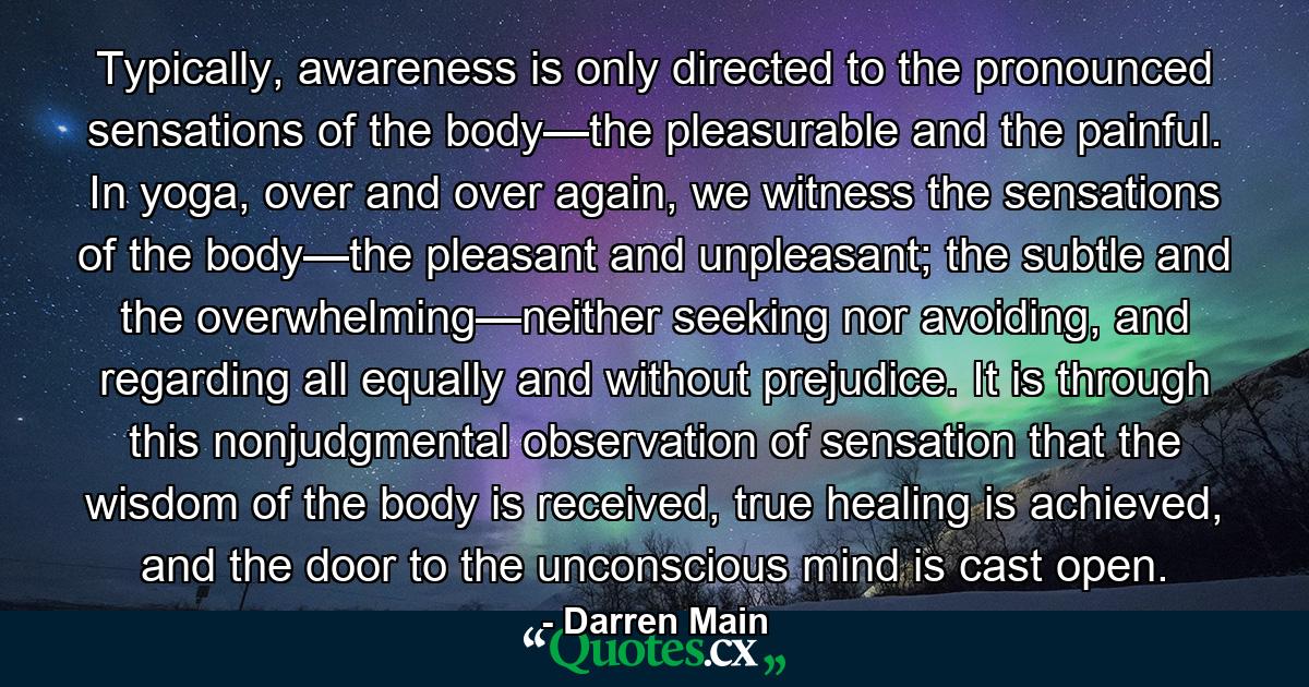 Typically, awareness is only directed to the pronounced sensations of the body—the pleasurable and the painful. In yoga, over and over again, we witness the sensations of the body—the pleasant and unpleasant; the subtle and the overwhelming—neither seeking nor avoiding, and regarding all equally and without prejudice. It is through this nonjudgmental observation of sensation that the wisdom of the body is received, true healing is achieved, and the door to the unconscious mind is cast open. - Quote by Darren Main