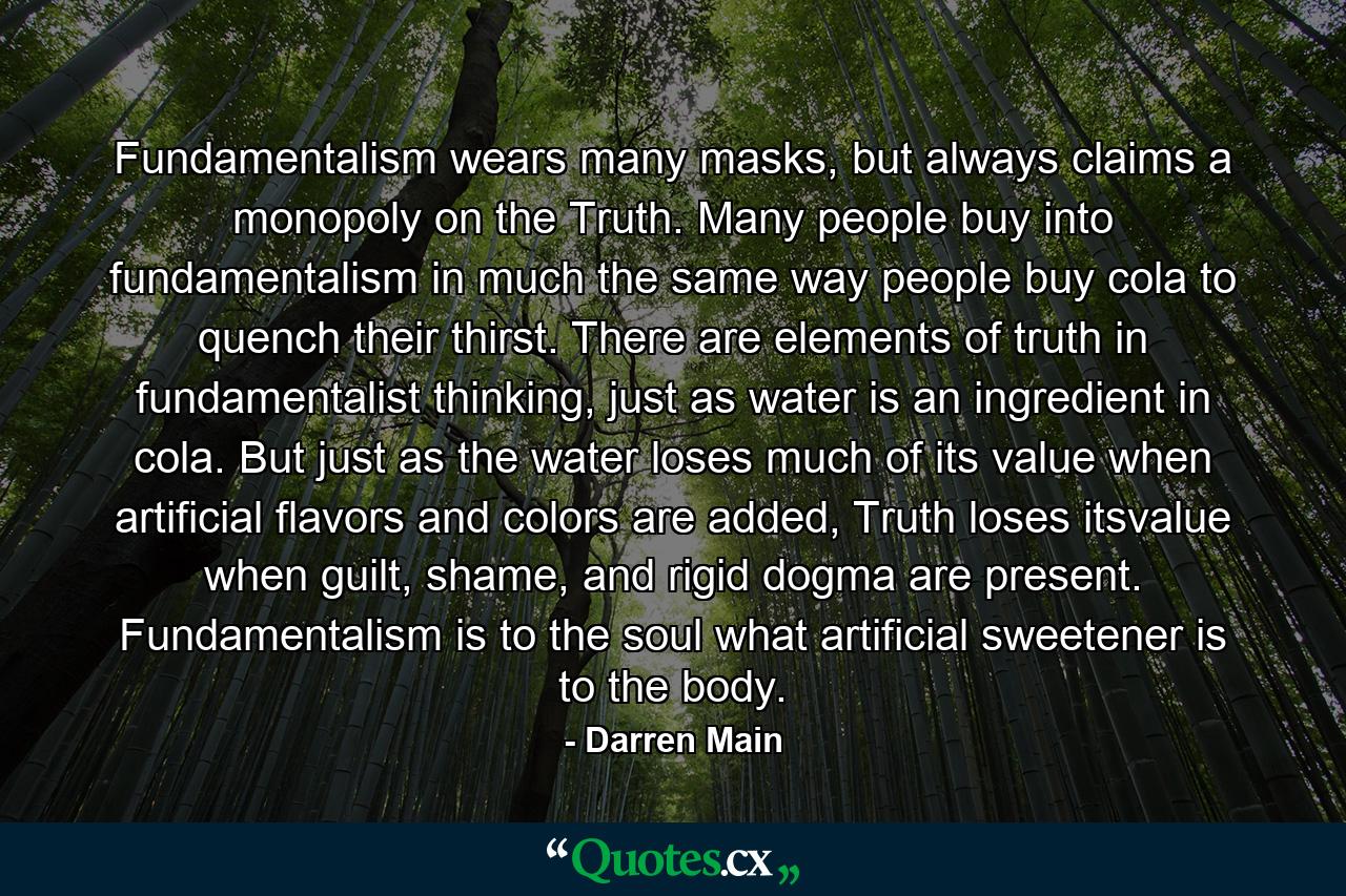 Fundamentalism wears many masks, but always claims a monopoly on the Truth. Many people buy into fundamentalism in much the same way people buy cola to quench their thirst. There are elements of truth in fundamentalist thinking, just as water is an ingredient in cola. But just as the water loses much of its value when artificial flavors and colors are added, Truth loses itsvalue when guilt, shame, and rigid dogma are present. Fundamentalism is to the soul what artificial sweetener is to the body. - Quote by Darren Main