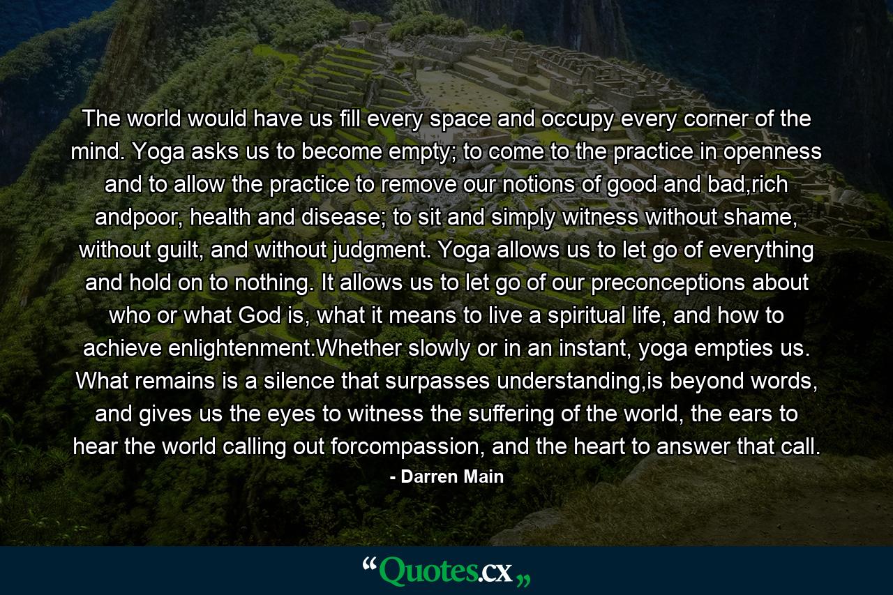 The world would have us fill every space and occupy every corner of the mind. Yoga asks us to become empty; to come to the practice in openness and to allow the practice to remove our notions of good and bad,rich andpoor, health and disease; to sit and simply witness without shame, without guilt, and without judgment. Yoga allows us to let go of everything and hold on to nothing. It allows us to let go of our preconceptions about who or what God is, what it means to live a spiritual life, and how to achieve enlightenment.Whether slowly or in an instant, yoga empties us. What remains is a silence that surpasses understanding,is beyond words, and gives us the eyes to witness the suffering of the world, the ears to hear the world calling out forcompassion, and the heart to answer that call. - Quote by Darren Main