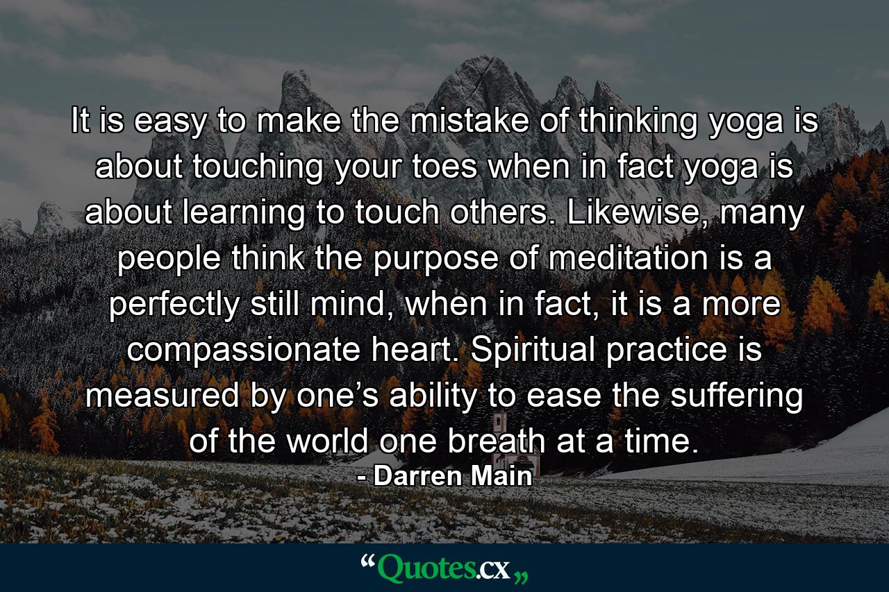 It is easy to make the mistake of thinking yoga is about touching your toes when in fact yoga is about learning to touch others. Likewise, many people think the purpose of meditation is a perfectly still mind, when in fact, it is a more compassionate heart. Spiritual practice is measured by one’s ability to ease the suffering of the world one breath at a time. - Quote by Darren Main