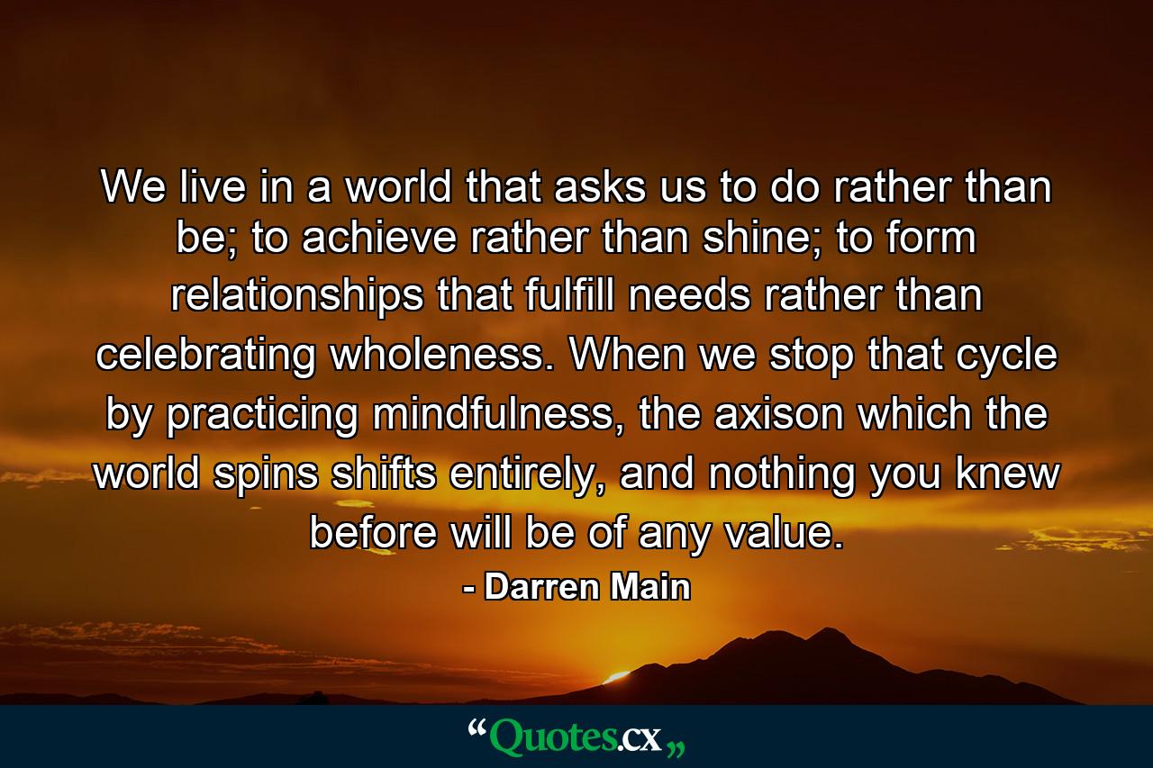 We live in a world that asks us to do rather than be; to achieve rather than shine; to form relationships that fulfill needs rather than celebrating wholeness. When we stop that cycle by practicing mindfulness, the axison which the world spins shifts entirely, and nothing you knew before will be of any value. - Quote by Darren Main