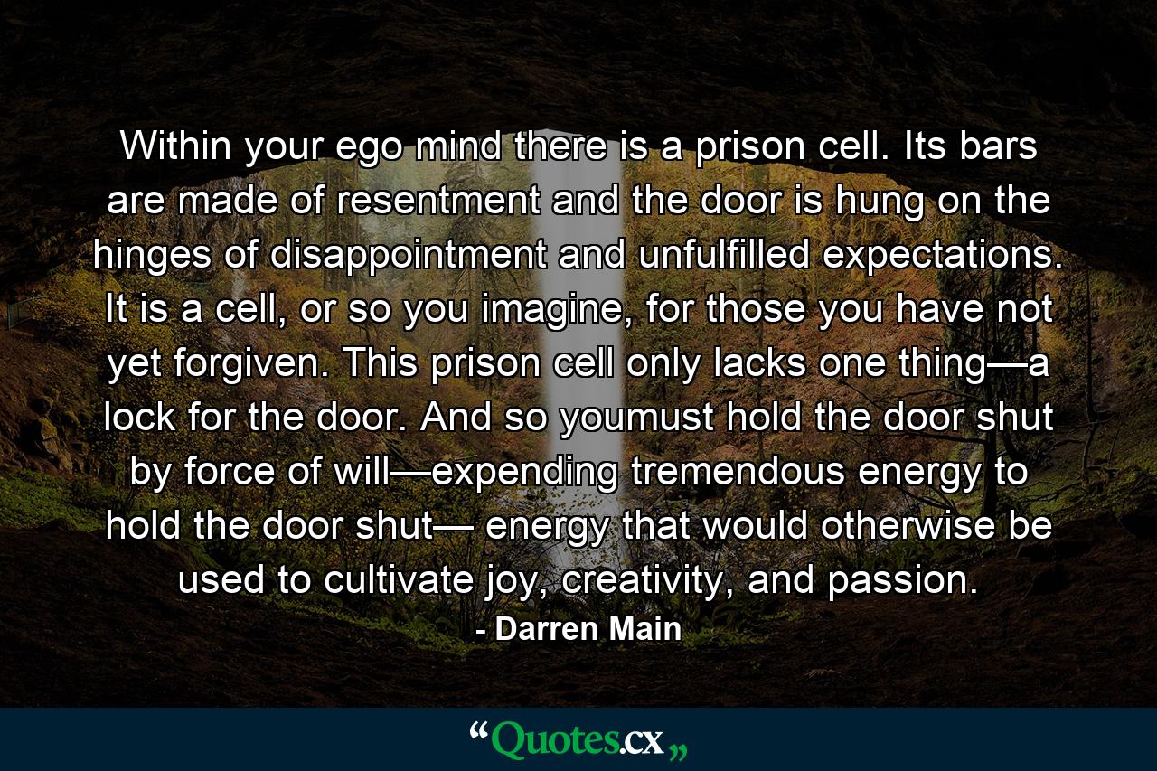 Within your ego mind there is a prison cell. Its bars are made of resentment and the door is hung on the hinges of disappointment and unfulfilled expectations. It is a cell, or so you imagine, for those you have not yet forgiven. This prison cell only lacks one thing—a lock for the door. And so youmust hold the door shut by force of will—expending tremendous energy to hold the door shut— energy that would otherwise be used to cultivate joy, creativity, and passion. - Quote by Darren Main