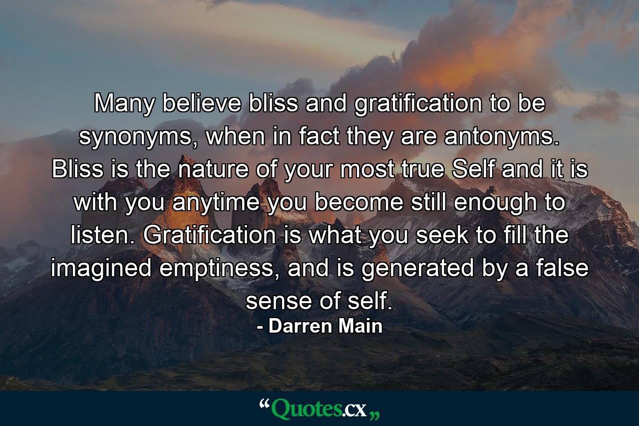 Many believe bliss and gratification to be synonyms, when in fact they are antonyms. Bliss is the nature of your most true Self and it is with you anytime you become still enough to listen. Gratification is what you seek to fill the imagined emptiness, and is generated by a false sense of self. - Quote by Darren Main