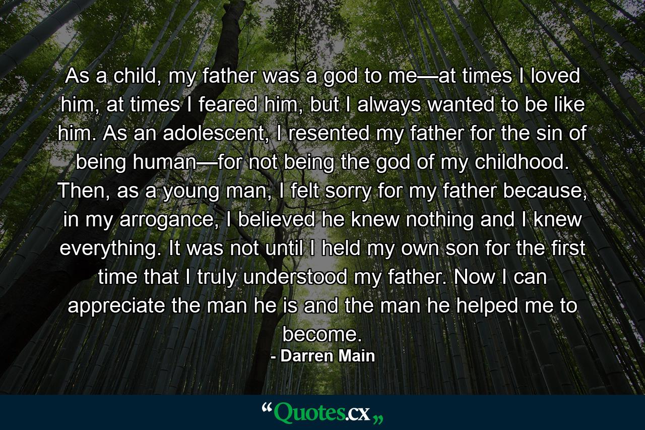 As a child, my father was a god to me—at times I loved him, at times I feared him, but I always wanted to be like him. As an adolescent, I resented my father for the sin of being human—for not being the god of my childhood. Then, as a young man, I felt sorry for my father because, in my arrogance, I believed he knew nothing and I knew everything. It was not until I held my own son for the first time that I truly understood my father. Now I can appreciate the man he is and the man he helped me to become. - Quote by Darren Main