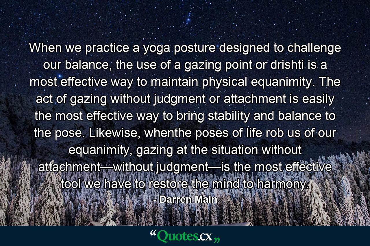 When we practice a yoga posture designed to challenge our balance, the use of a gazing point or drishti is a most effective way to maintain physical equanimity. The act of gazing without judgment or attachment is easily the most effective way to bring stability and balance to the pose. Likewise, whenthe poses of life rob us of our equanimity, gazing at the situation without attachment—without judgment—is the most effective tool we have to restore the mind to harmony. - Quote by Darren Main