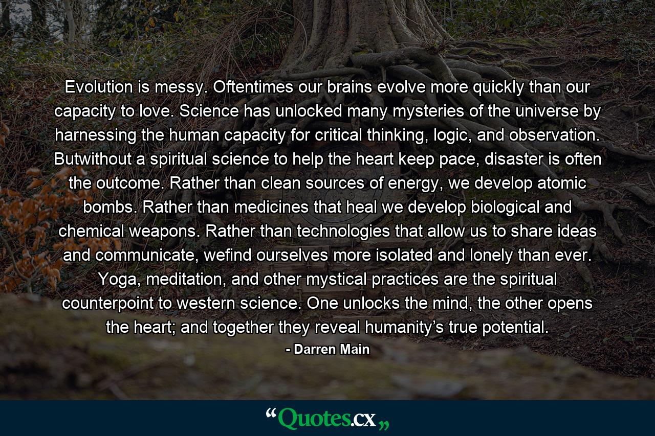 Evolution is messy. Oftentimes our brains evolve more quickly than our capacity to love. Science has unlocked many mysteries of the universe by harnessing the human capacity for critical thinking, logic, and observation. Butwithout a spiritual science to help the heart keep pace, disaster is often the outcome. Rather than clean sources of energy, we develop atomic bombs. Rather than medicines that heal we develop biological and chemical weapons. Rather than technologies that allow us to share ideas and communicate, wefind ourselves more isolated and lonely than ever. Yoga, meditation, and other mystical practices are the spiritual counterpoint to western science. One unlocks the mind, the other opens the heart; and together they reveal humanity’s true potential. - Quote by Darren Main