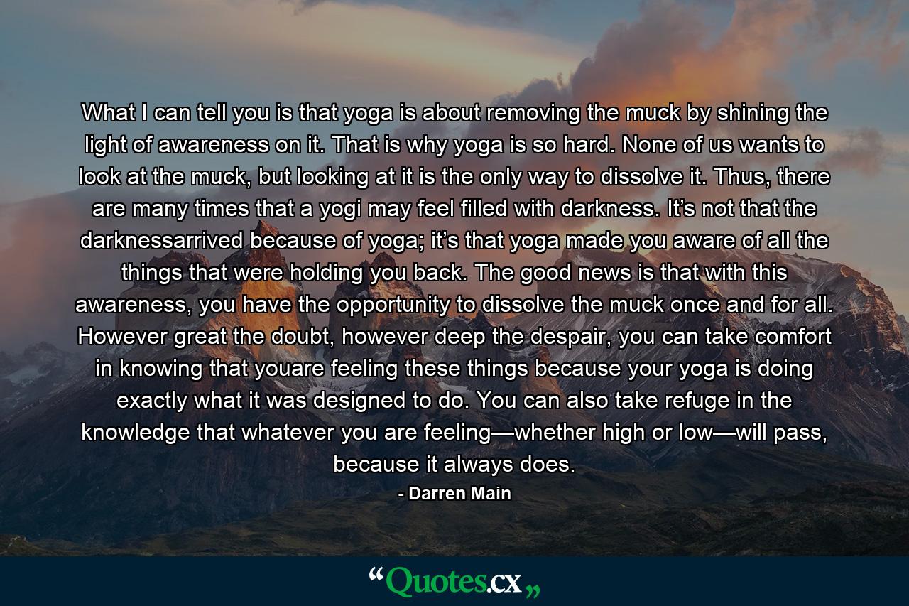 What I can tell you is that yoga is about removing the muck by shining the light of awareness on it. That is why yoga is so hard. None of us wants to look at the muck, but looking at it is the only way to dissolve it. Thus, there are many times that a yogi may feel filled with darkness. It’s not that the darknessarrived because of yoga; it’s that yoga made you aware of all the things that were holding you back. The good news is that with this awareness, you have the opportunity to dissolve the muck once and for all. However great the doubt, however deep the despair, you can take comfort in knowing that youare feeling these things because your yoga is doing exactly what it was designed to do. You can also take refuge in the knowledge that whatever you are feeling—whether high or low—will pass, because it always does. - Quote by Darren Main